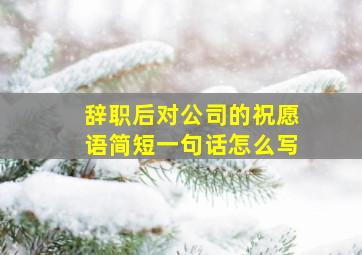 辞职后对公司的祝愿语简短一句话怎么写