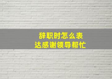 辞职时怎么表达感谢领导帮忙