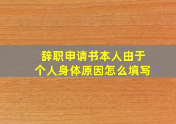 辞职申请书本人由于个人身体原因怎么填写