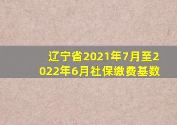 辽宁省2021年7月至2022年6月社保缴费基数