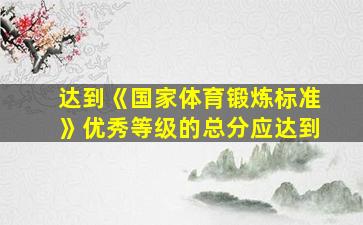 达到《国家体育锻炼标准》优秀等级的总分应达到