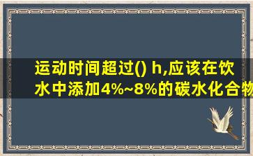 运动时间超过() h,应该在饮水中添加4%~8%的碳水化合物