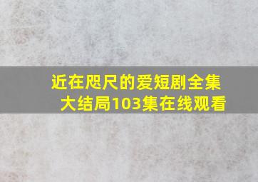 近在咫尺的爱短剧全集大结局103集在线观看