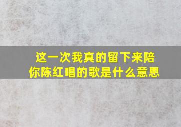 这一次我真的留下来陪你陈红唱的歌是什么意思