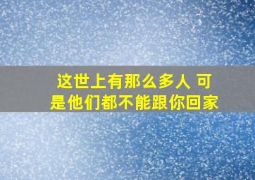 这世上有那么多人 可是他们都不能跟你回家