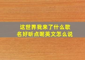 这世界我来了什么歌名好听点呢英文怎么说