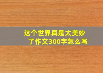 这个世界真是太美妙了作文300字怎么写