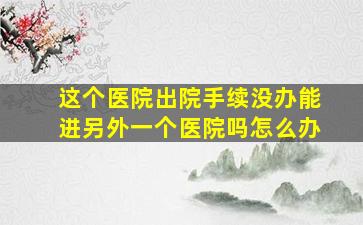 这个医院出院手续没办能进另外一个医院吗怎么办