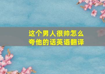 这个男人很帅怎么夸他的话英语翻译