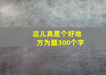 这儿真是个好地方为题300个字