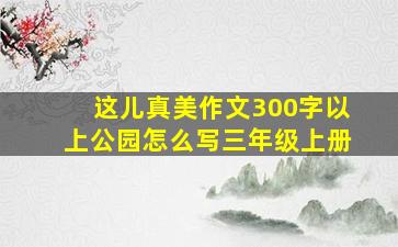 这儿真美作文300字以上公园怎么写三年级上册