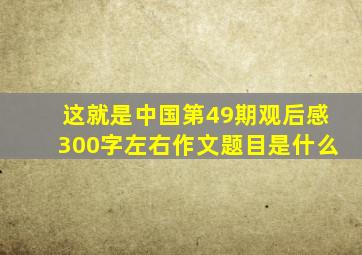 这就是中国第49期观后感300字左右作文题目是什么