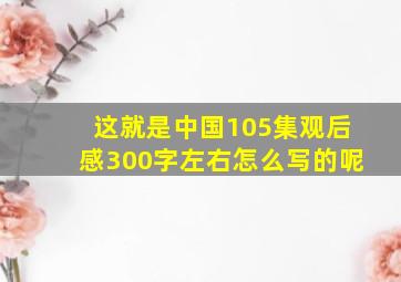 这就是中国105集观后感300字左右怎么写的呢