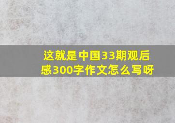 这就是中国33期观后感300字作文怎么写呀