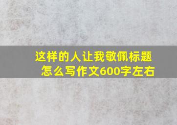 这样的人让我敬佩标题怎么写作文600字左右