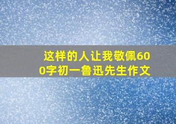 这样的人让我敬佩600字初一鲁迅先生作文