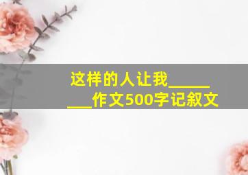 这样的人让我________作文500字记叙文