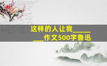 这样的人让我________作文500字鲁迅