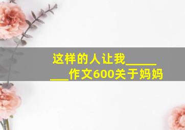 这样的人让我________作文600关于妈妈