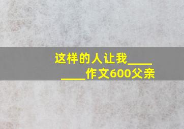 这样的人让我________作文600父亲