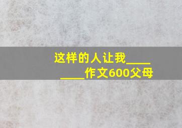 这样的人让我________作文600父母