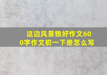 这边风景独好作文600字作文初一下册怎么写