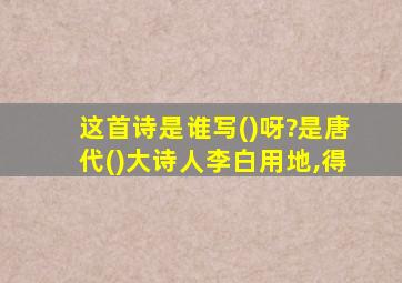 这首诗是谁写()呀?是唐代()大诗人李白用地,得