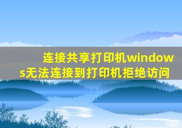 连接共享打印机windows无法连接到打印机拒绝访问