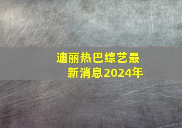 迪丽热巴综艺最新消息2024年