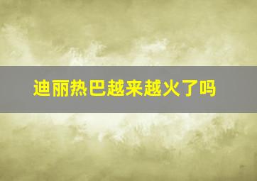 迪丽热巴越来越火了吗