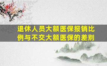 退休人员大额医保报销比例与不交大额医保的差别