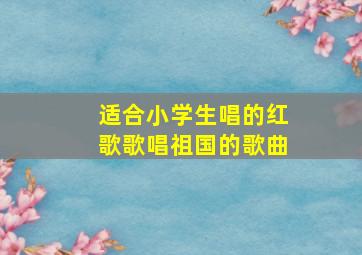 适合小学生唱的红歌歌唱祖国的歌曲