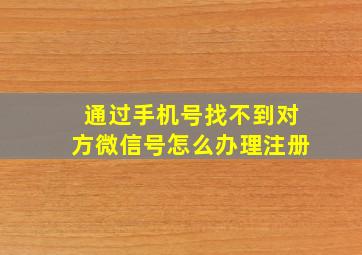 通过手机号找不到对方微信号怎么办理注册