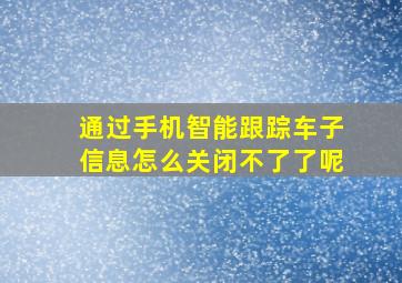 通过手机智能跟踪车子信息怎么关闭不了了呢