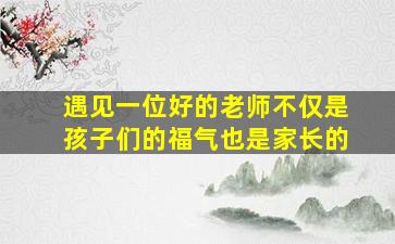 遇见一位好的老师不仅是孩子们的福气也是家长的