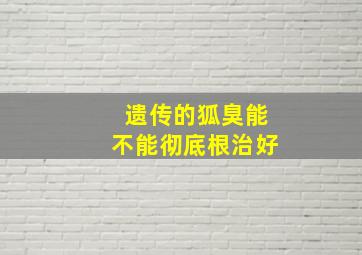 遗传的狐臭能不能彻底根治好