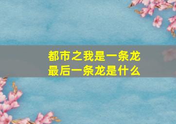 都市之我是一条龙最后一条龙是什么