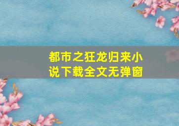 都市之狂龙归来小说下载全文无弹窗