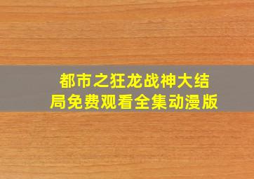 都市之狂龙战神大结局免费观看全集动漫版