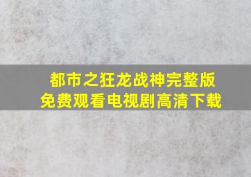 都市之狂龙战神完整版免费观看电视剧高清下载