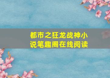 都市之狂龙战神小说笔趣阁在线阅读