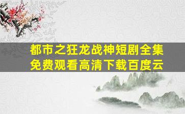 都市之狂龙战神短剧全集免费观看高清下载百度云