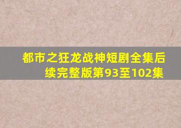 都市之狂龙战神短剧全集后续完整版第93至102集