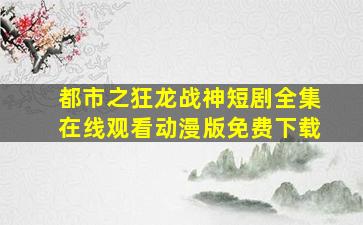 都市之狂龙战神短剧全集在线观看动漫版免费下载