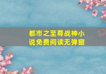 都市之至尊战神小说免费阅读无弹窗