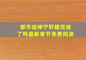 都市战神宁轩辕完结了吗最新章节免费阅读