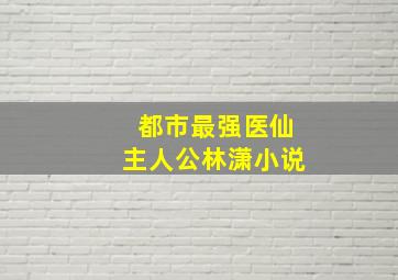 都市最强医仙主人公林潇小说