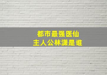 都市最强医仙主人公林潇是谁