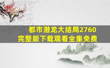 都市潜龙大结局2760完整版下载观看全集免费