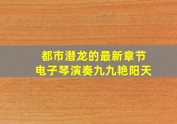 都市潜龙的最新章节电子琴演奏九九艳阳天